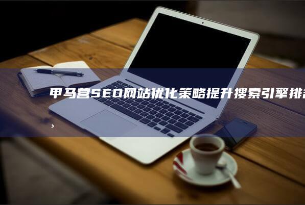 甲马营SEO网站优化策略：提升搜索引擎排名与用户体验